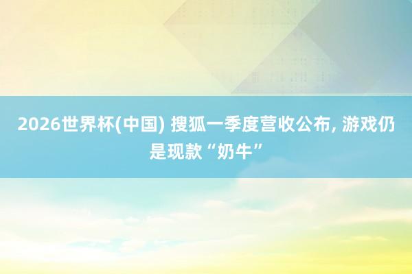 2026世界杯(中国) 搜狐一季度营收公布， 游戏仍是现款“奶牛”