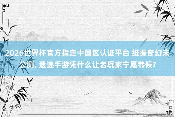 2026世界杯官方指定中国区认证平台 维握奇幻未公测， 遗迹手游凭什么让老玩家宁愿恭候?