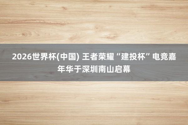 2026世界杯(中国) 王者荣耀“建投杯”电竞嘉年华于深圳南山启幕