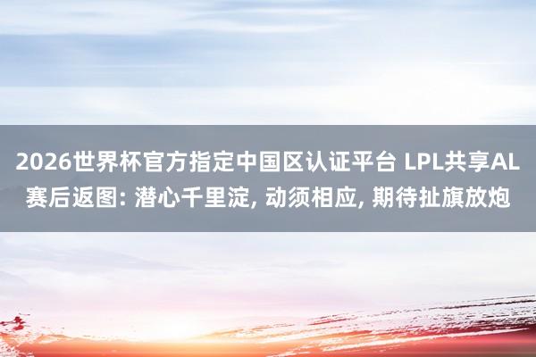 2026世界杯官方指定中国区认证平台 LPL共享AL赛后返图: 潜心千里淀， 动须相应， 期待扯旗放炮