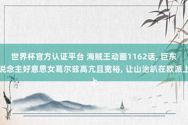 世界杯官方认证平台 海贼王动画1162话， 巨东说念主好意思女葛尔兹高亢且宽裕， 让山治趴在欧派上