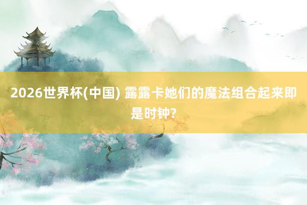 2026世界杯(中国) 露露卡她们的魔法组合起来即是时钟?