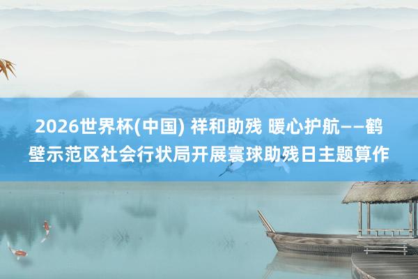 2026世界杯(中国) 祥和助残 暖心护航——鹤壁示范区社会行状局开展寰球助残日主题算作