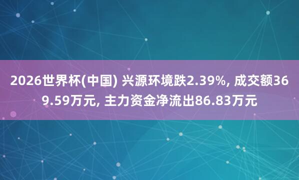 2026世界杯(中国) 兴源环境跌2.39%， 成交额369.59万元， 主力资金净流出86.83万元