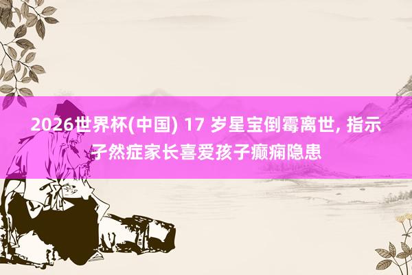 2026世界杯(中国) 17 岁星宝倒霉离世， 指示孑然症家长喜爱孩子癫痫隐患