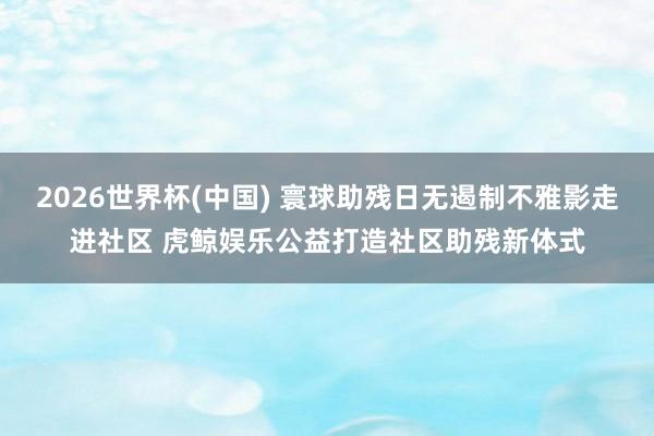 2026世界杯(中国) 寰球助残日无遏制不雅影走进社区 虎鲸娱乐公益打造社区助残新体式