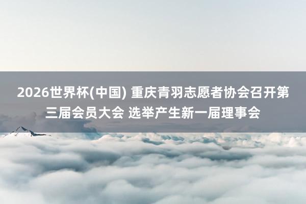 2026世界杯(中国) 重庆青羽志愿者协会召开第三届会员大会 选举产生新一届理事会
