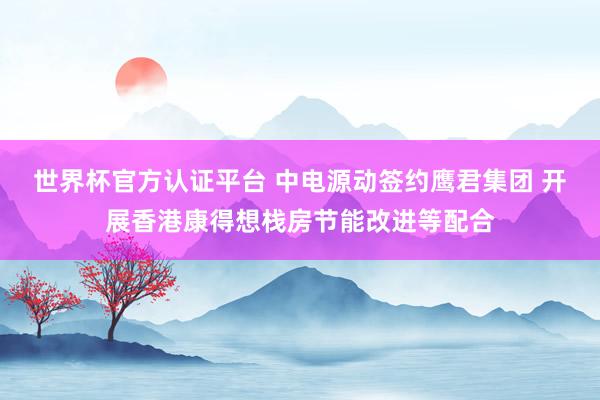 世界杯官方认证平台 中电源动签约鹰君集团 开展香港康得想栈房节能改进等配合
