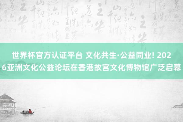 世界杯官方认证平台 文化共生·公益同业! 2026亚洲文化公益论坛在香港故宫文化博物馆广泛启幕