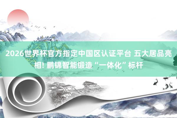 2026世界杯官方指定中国区认证平台 五大居品亮相! 鹏锦智能锻造“一体化”标杆