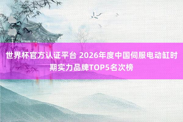 世界杯官方认证平台 2026年度中国伺服电动缸时期实力品牌TOP5名次榜