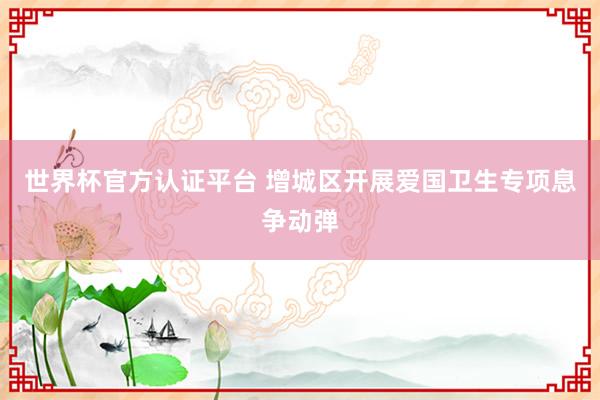 世界杯官方认证平台 增城区开展爱国卫生专项息争动弹