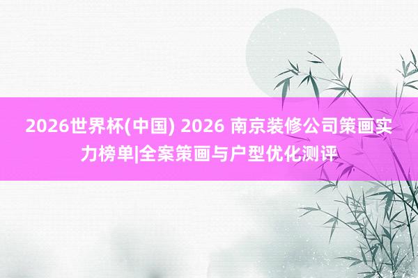 2026世界杯(中国) 2026 南京装修公司策画实力榜单|全案策画与户型优化测评