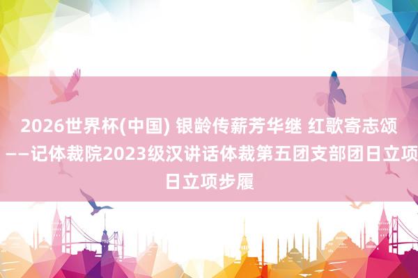 2026世界杯(中国) 银龄传薪芳华继 红歌寄志颂华章 ——记体裁院2023级汉讲话体裁第五团支部团日立项步履