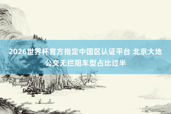 2026世界杯官方指定中国区认证平台 北京大地公交无拦阻车型占比过半