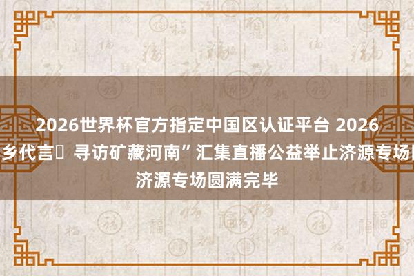 2026世界杯官方指定中国区认证平台 2026“我为家乡代言・寻访矿藏河南”汇集直播公益举止济源专场圆满完毕