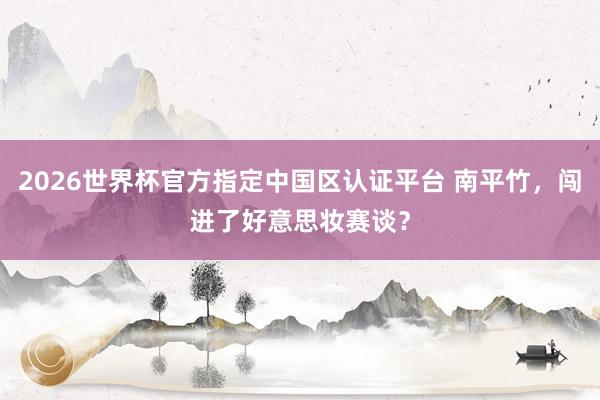 2026世界杯官方指定中国区认证平台 南平竹，闯进了好意思妆赛谈？