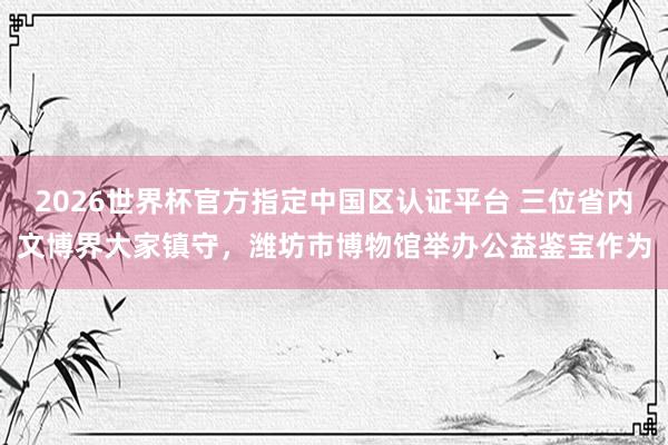 2026世界杯官方指定中国区认证平台 三位省内文博界大家镇守，潍坊市博物馆举办公益鉴宝作为