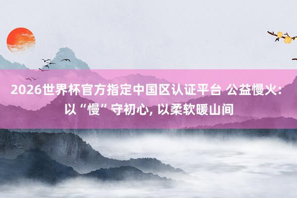 2026世界杯官方指定中国区认证平台 公益慢火: 以“慢”守初心, 以柔软暖山间