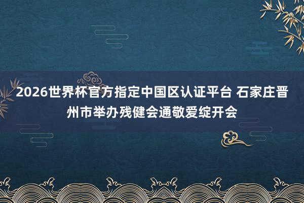 2026世界杯官方指定中国区认证平台 石家庄晋州市举办残健会通敬爱绽开会