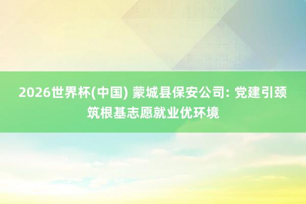 2026世界杯(中国) 蒙城县保安公司: 党建引颈筑根基志愿就业优环境