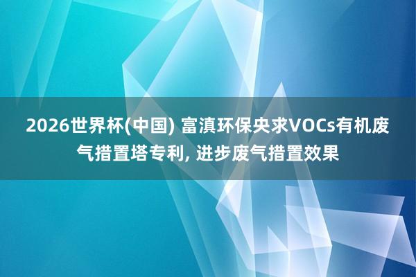 2026世界杯(中国) 富滇环保央求VOCs有机废气措置塔专利, 进步废气措置效果
