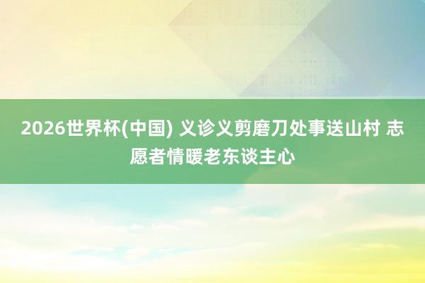 2026世界杯(中国) 义诊义剪磨刀处事送山村 志愿者情暖老东谈主心