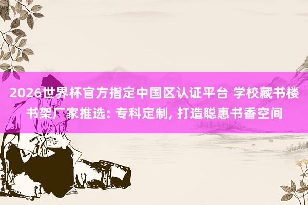 2026世界杯官方指定中国区认证平台 学校藏书楼书架厂家推选: 专科定制， 打造聪惠书香空间
