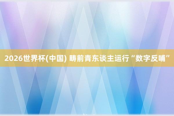 2026世界杯(中国) 畴前青东谈主运行“数字反哺”
