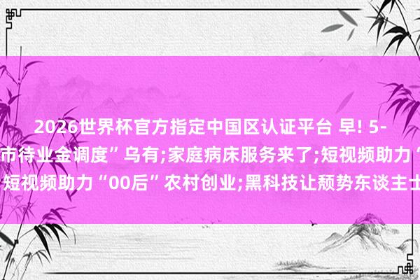 2026世界杯官方指定中国区认证平台 早! 5-18丨官方辟谣: “北京市待业金调度”乌有;家庭病床服务来了;短视频助力“00后”农村创业;黑科技让颓势东谈主士有了更多可能