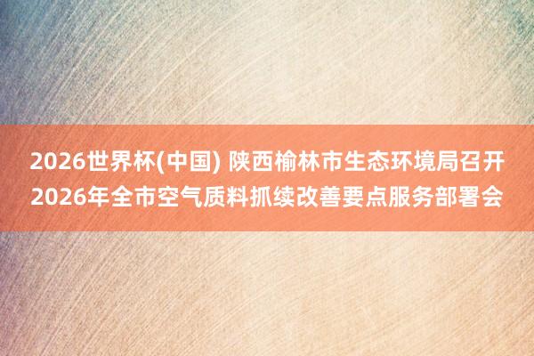 2026世界杯(中国) 陕西榆林市生态环境局召开2026年全市空气质料抓续改善要点服务部署会