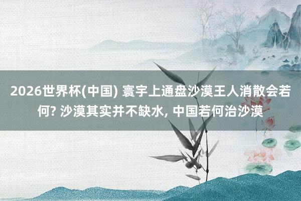 2026世界杯(中国) 寰宇上通盘沙漠王人消散会若何? 沙漠其实并不缺水， 中国若何治沙漠