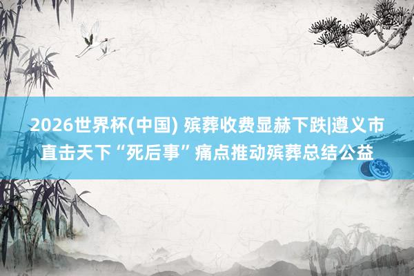 2026世界杯(中国) 殡葬收费显赫下跌|遵义市直击天下“死后事”痛点推动殡葬总结公益
