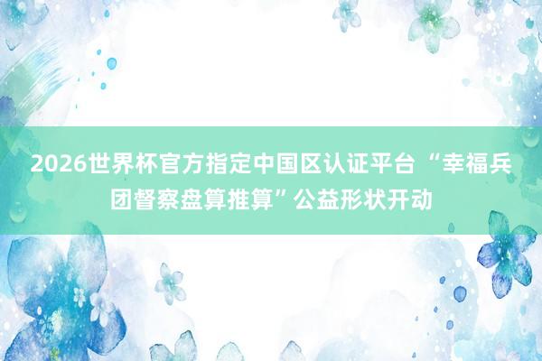 2026世界杯官方指定中国区认证平台 “幸福兵团督察盘算推算”公益形状开动