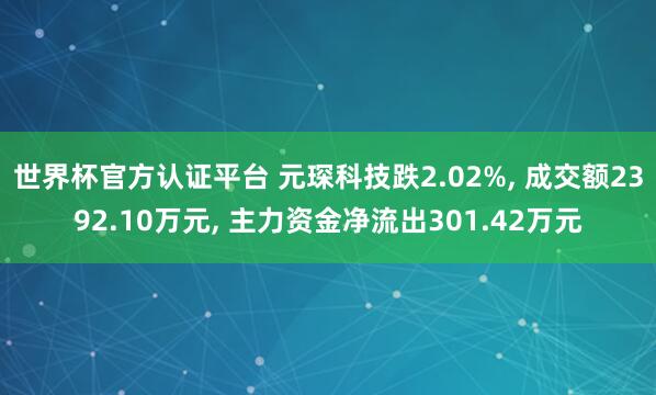 世界杯官方认证平台 元琛科技跌2.02%， 成交额2392.10万元， 主力资金净流出301.42万元