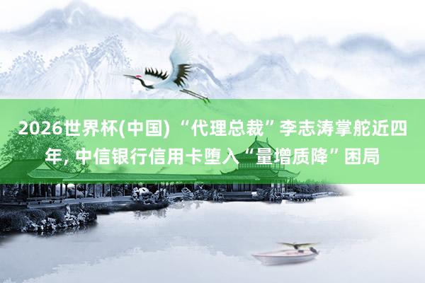 2026世界杯(中国) “代理总裁”李志涛掌舵近四年， 中信银行信用卡堕入“量增质降”困局