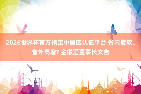 2026世界杯官方指定中国区认证平台 省内疲软、省外高增? 金徽酒董事长文告