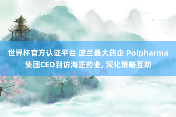 世界杯官方认证平台 波兰最大药企 Polpharma集团CEO到访海正药业， 深化策略互助