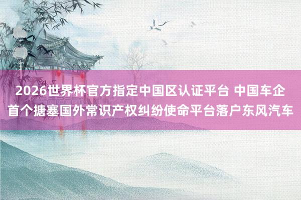 2026世界杯官方指定中国区认证平台 中国车企首个搪塞国外常识产权纠纷使命平台落户东风汽车