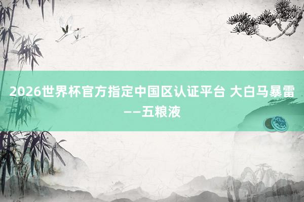 2026世界杯官方指定中国区认证平台 大白马暴雷——五粮液