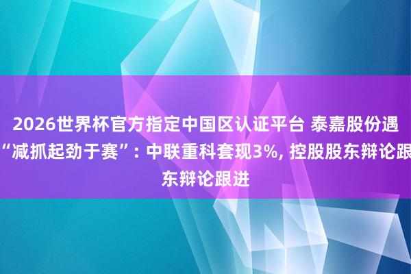 2026世界杯官方指定中国区认证平台 泰嘉股份遇到“减抓起劲于赛”: 中联重科套现3%， 控股股东辩论跟进