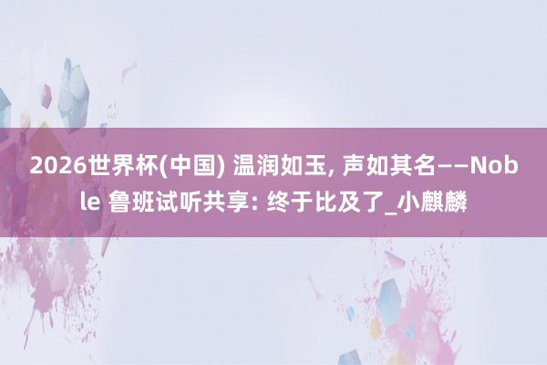 2026世界杯(中国) 温润如玉， 声如其名——Noble 鲁班试听共享: 终于比及了_小麒麟