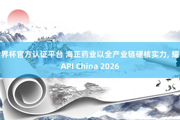 世界杯官方认证平台 海正药业以全产业链硬核实力， 耀眼API China 2026
