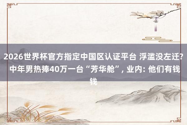 2026世界杯官方指定中国区认证平台 浮滥没左迁? 中年男热捧40万一台“芳华舱”， 业内: 他们有钱
