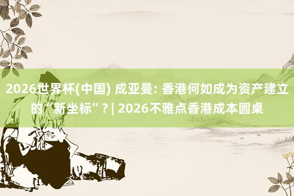 2026世界杯(中国) 成亚曼: 香港何如成为资产建立的“新坐标”? | 2026不雅点香港成本圆桌