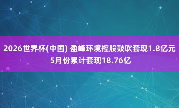 2026世界杯(中国) 盈峰环境控股鼓吹套现1.8亿元 5月份累计套现18.76亿