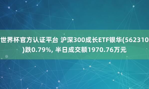 世界杯官方认证平台 沪深300成长ETF银华(562310)跌0.79%, 半日成交额1970.76万元