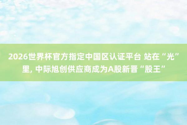 2026世界杯官方指定中国区认证平台 站在“光”里， 中际旭创供应商成为A股新晋“股王”