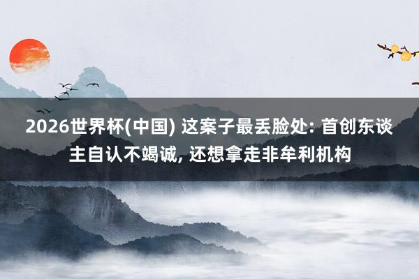 2026世界杯(中国) 这案子最丢脸处: 首创东谈主自认不竭诚， 还想拿走非牟利机构