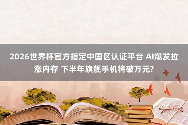 2026世界杯官方指定中国区认证平台 AI爆发拉涨内存 下半年旗舰手机将破万元?